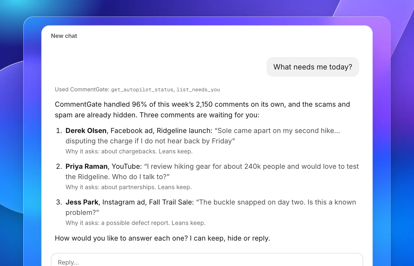 An assistant conversation. The question is “What needs me today?”. The answer says the autopilot handled 96% of comments on its own this week and three are waiting: Derek Olsen threatens a chargeback under the Ridgeline Facebook ad, leaning keep; Priya Raman, a YouTube reviewer, offers to test the boots, leaning keep; Jess Park says a buckle snapped on day two, leaning keep. It asks how to answer each one.